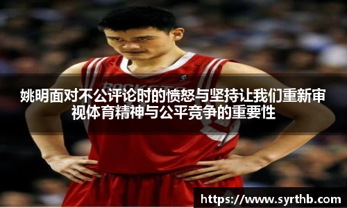 姚明面对不公评论时的愤怒与坚持让我们重新审视体育精神与公平竞争的重要性